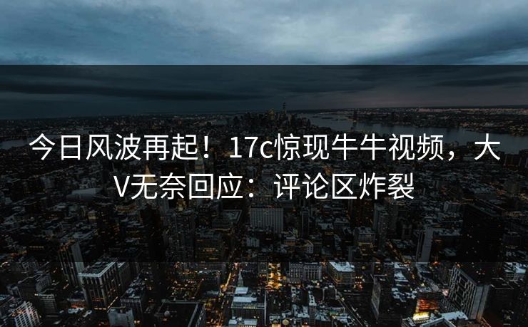 今日风波再起！17c惊现牛牛视频，大V无奈回应：评论区炸裂
