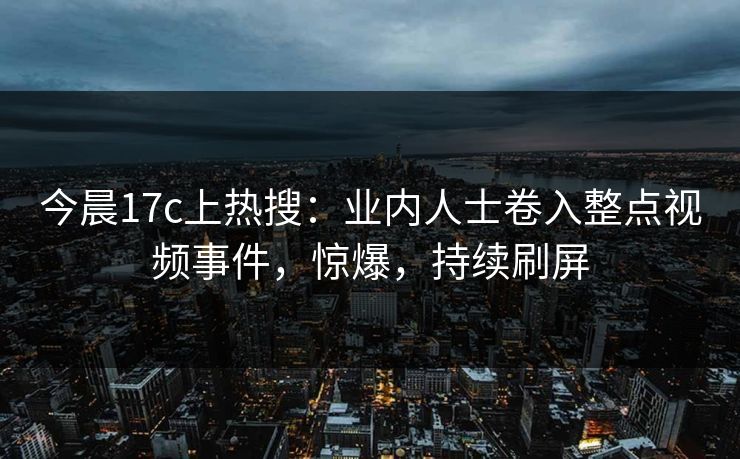 今晨17c上热搜：业内人士卷入整点视频事件，惊爆，持续刷屏