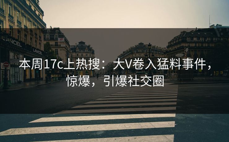 本周17c上热搜：大V卷入猛料事件，惊爆，引爆社交圈