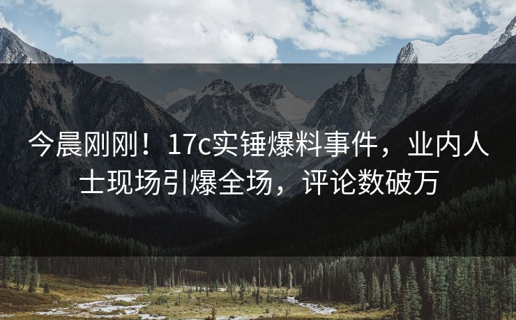 今晨刚刚!17c实锤爆料事件,业内人士现场引爆全场,评论数破万 今晨刚刚!17c实锤爆料事件,业内人士现场引爆全场,评论数破万