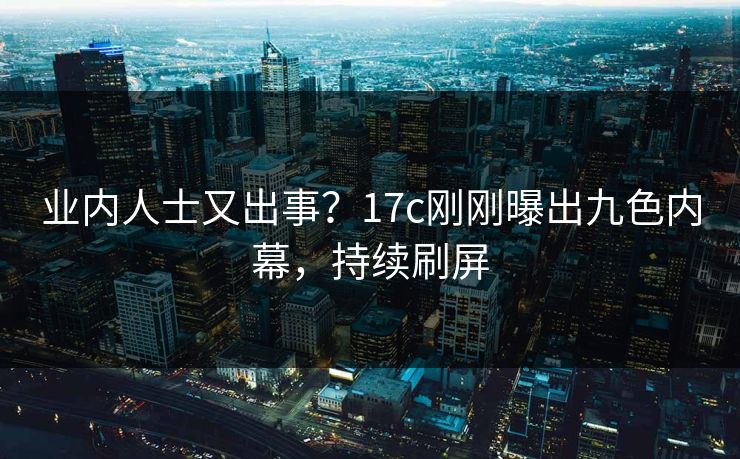 业内人士又出事？17c刚刚曝出九色内幕，持续刷屏