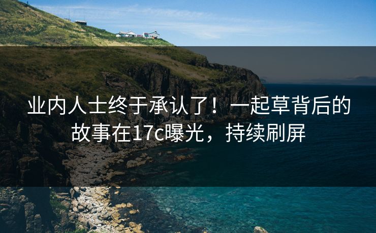 业内人士终于承认了！一起草背后的故事在17c曝光，持续刷屏