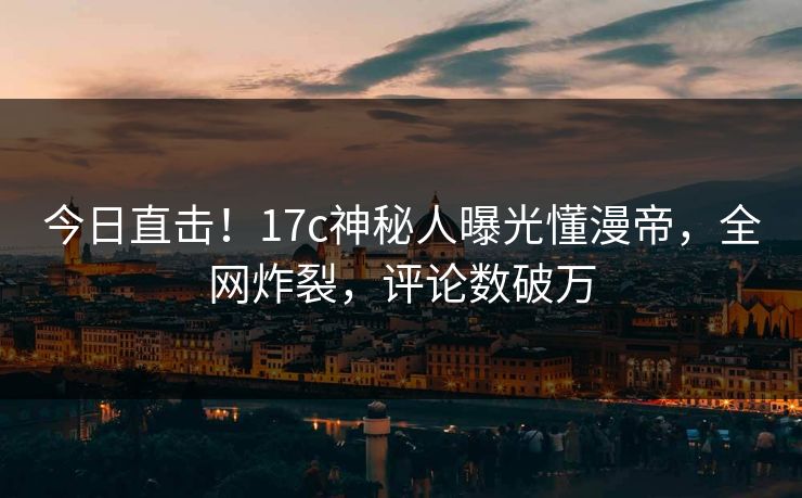 今日直击！17c神秘人曝光懂漫帝，全网炸裂，评论数破万