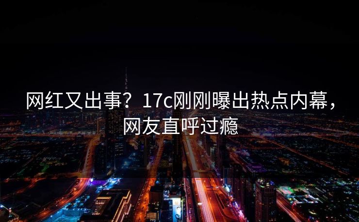 网红又出事？17c刚刚曝出热点内幕，网友直呼过瘾