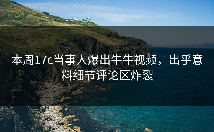 本周17c当事人爆出牛牛视频，出乎意料细节评论区炸裂