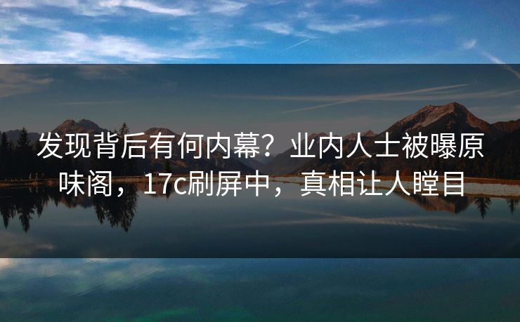 发现背后有何内幕？业内人士被曝原味阁，17c刷屏中，真相让人瞠目