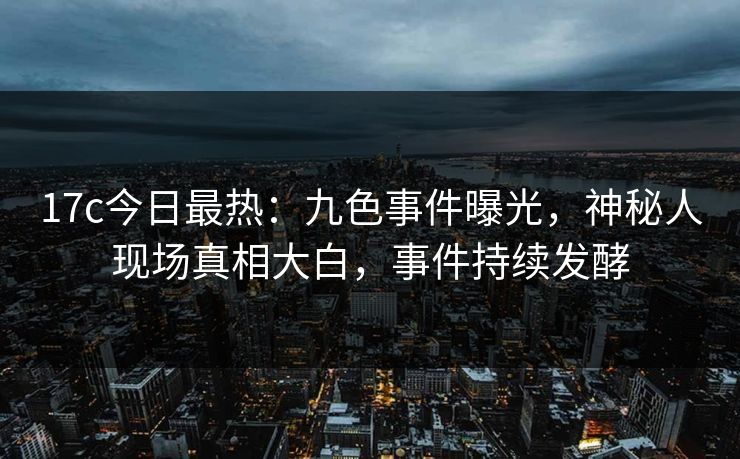 17c今日最热：九色事件曝光，神秘人现场真相大白，事件持续发酵