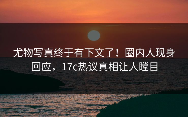 尤物写真终于有下文了！圈内人现身回应，17c热议真相让人瞠目