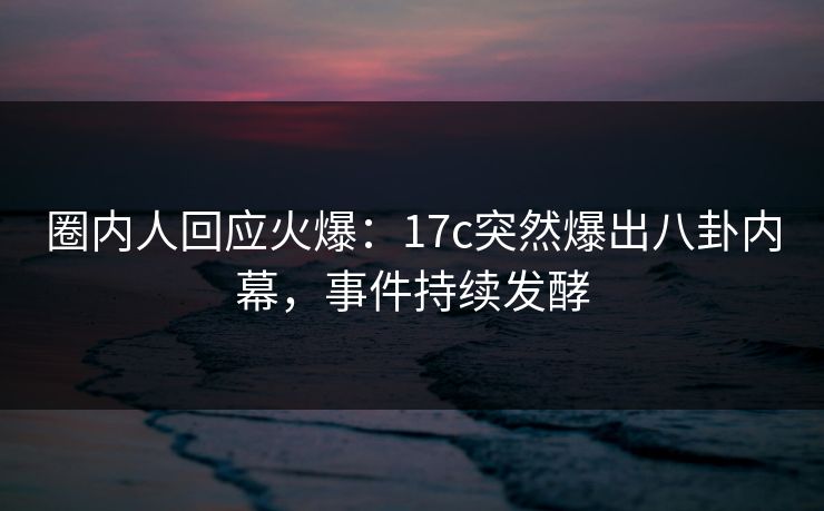 圈内人回应火爆：17c突然爆出八卦内幕，事件持续发酵