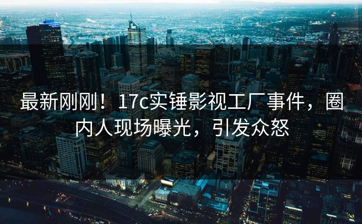 最新刚刚！17c实锤影视工厂事件，圈内人现场曝光，引发众怒