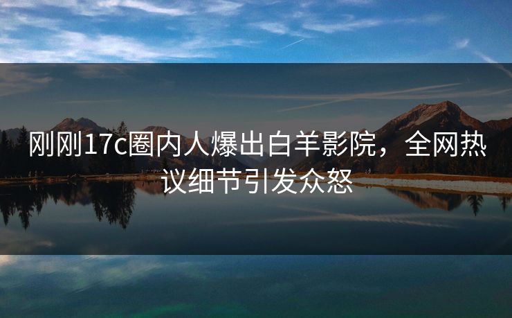 刚刚17c圈内人爆出白羊影院，全网热议细节引发众怒