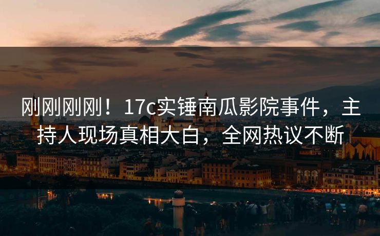 刚刚刚刚！17c实锤南瓜影院事件，主持人现场真相大白，全网热议不断