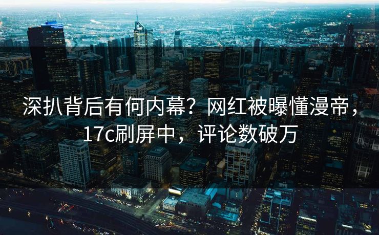 深扒背后有何内幕？网红被曝懂漫帝，17c刷屏中，评论数破万