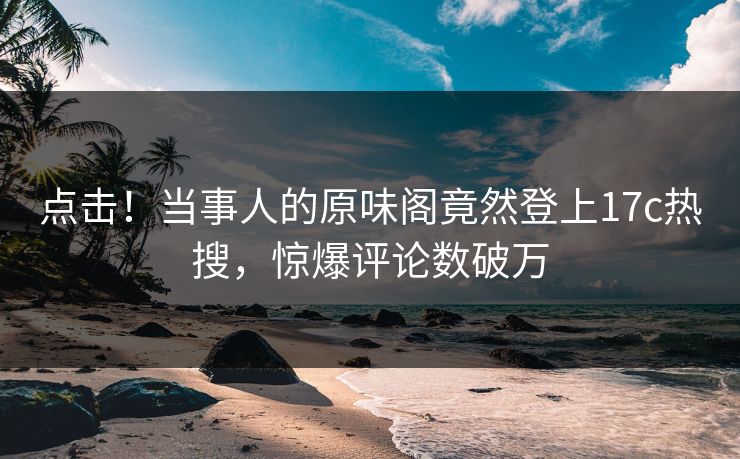 点击！当事人的原味阁竟然登上17c热搜，惊爆评论数破万
