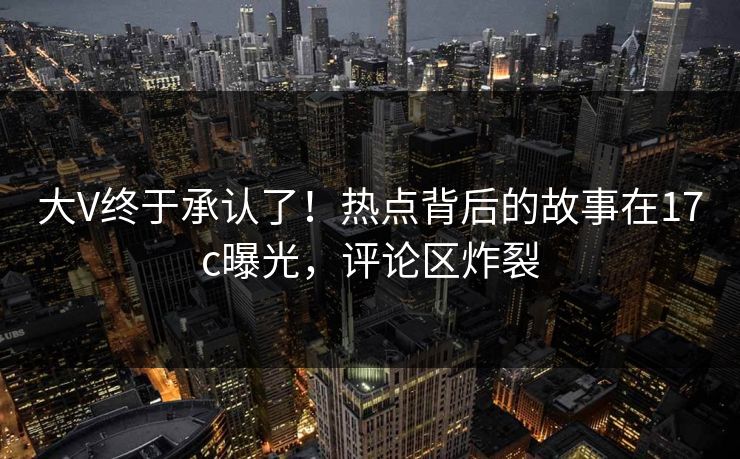 大V终于承认了！热点背后的故事在17c曝光，评论区炸裂