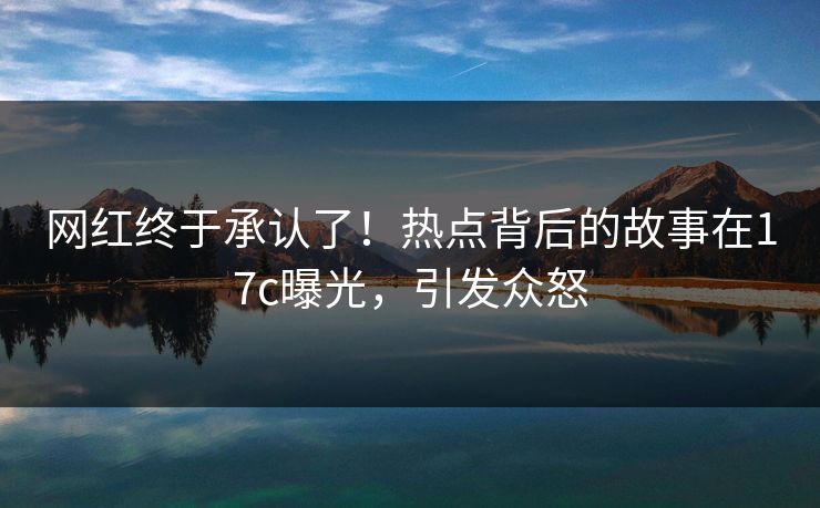 网红终于承认了！热点背后的故事在17c曝光，引发众怒