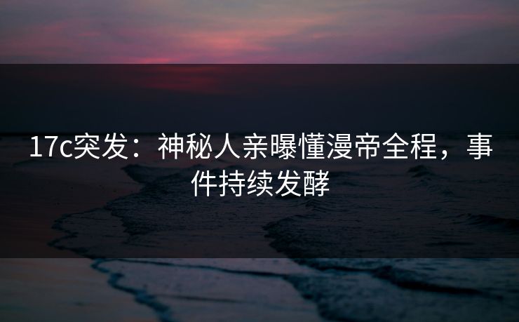 17c突发：神秘人亲曝懂漫帝全程，事件持续发酵