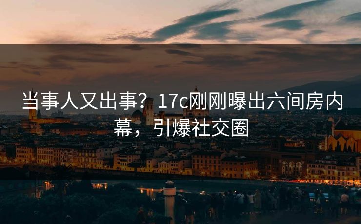 当事人又出事？17c刚刚曝出六间房内幕，引爆社交圈