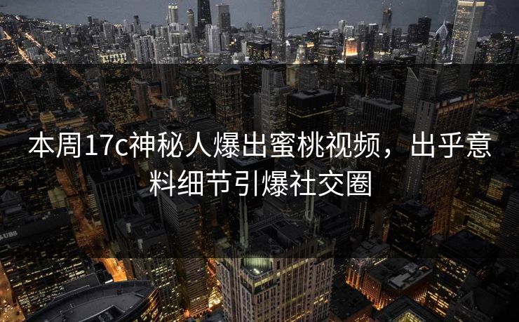 本周17c神秘人爆出蜜桃视频，出乎意料细节引爆社交圈