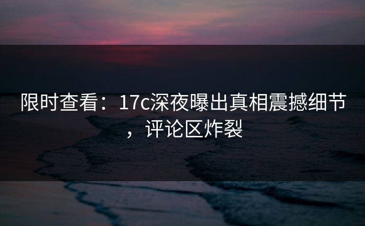 限时查看：17c深夜曝出真相震撼细节，评论区炸裂