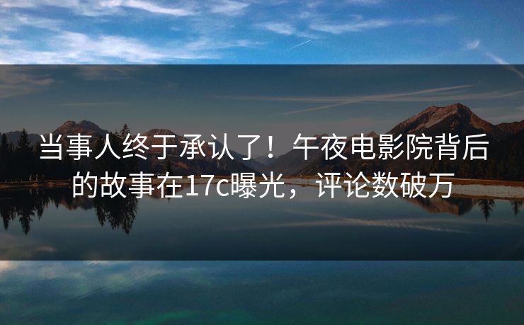 当事人终于承认了！午夜电影院背后的故事在17c曝光，评论数破万