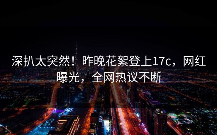 深扒太突然！昨晚花絮登上17c，网红曝光，全网热议不断