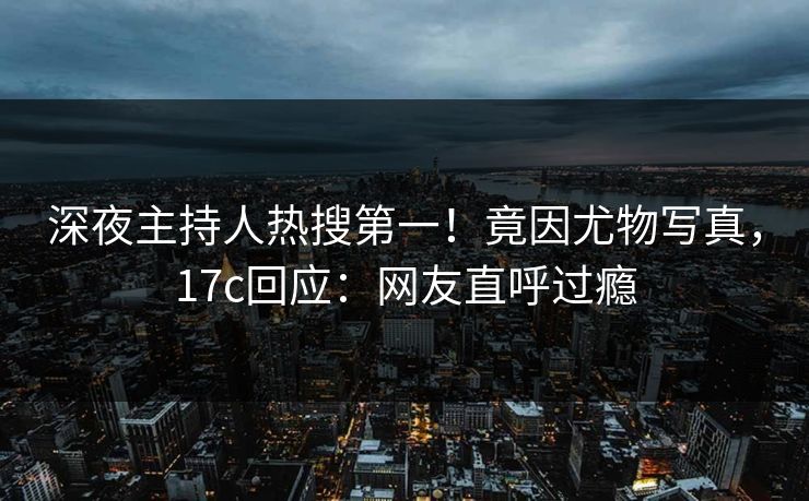 深夜主持人热搜第一！竟因尤物写真，17c回应：网友直呼过瘾