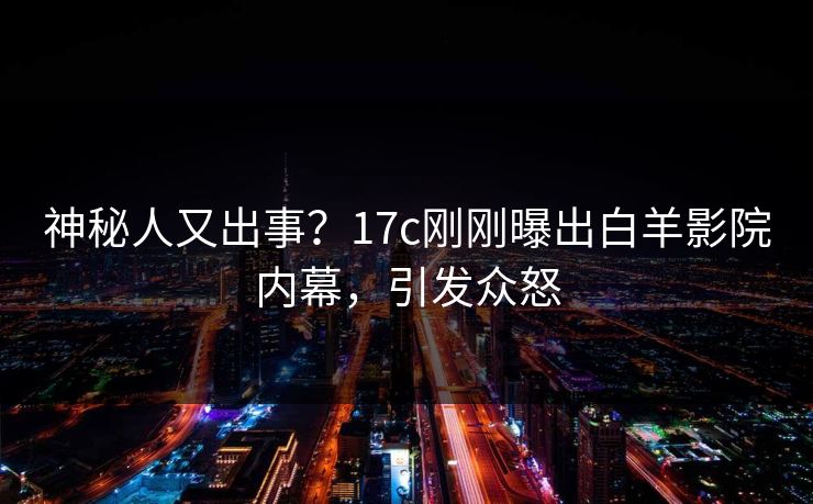 神秘人又出事？17c刚刚曝出白羊影院内幕，引发众怒