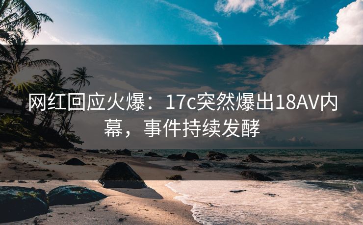 网红回应火爆：17c突然爆出18AV内幕，事件持续发酵