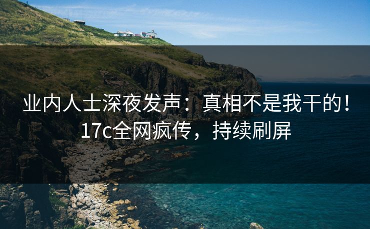 业内人士深夜发声：真相不是我干的！17c全网疯传，持续刷屏