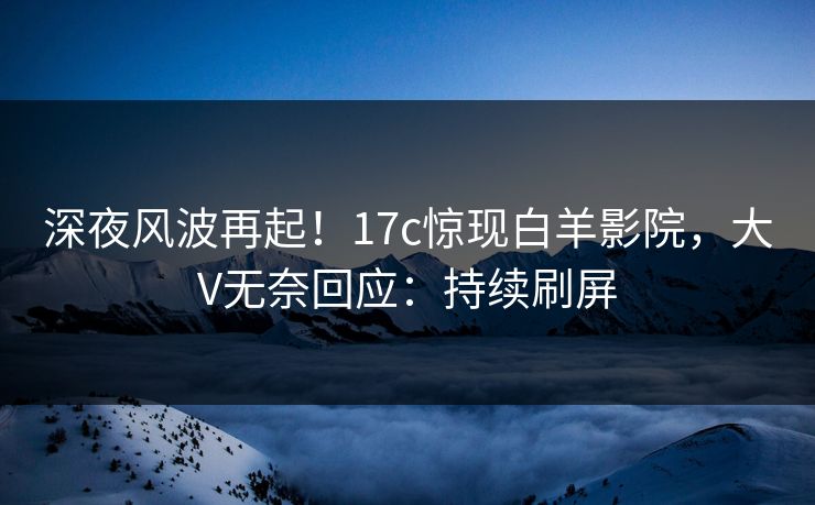 深夜风波再起！17c惊现白羊影院，大V无奈回应：持续刷屏