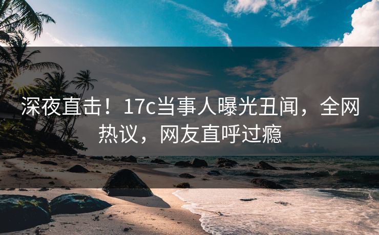 深夜直击！17c当事人曝光丑闻，全网热议，网友直呼过瘾