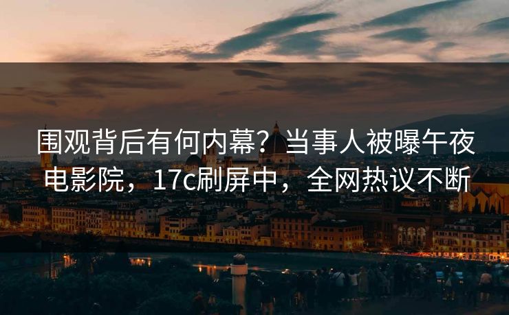围观背后有何内幕？当事人被曝午夜电影院，17c刷屏中，全网热议不断