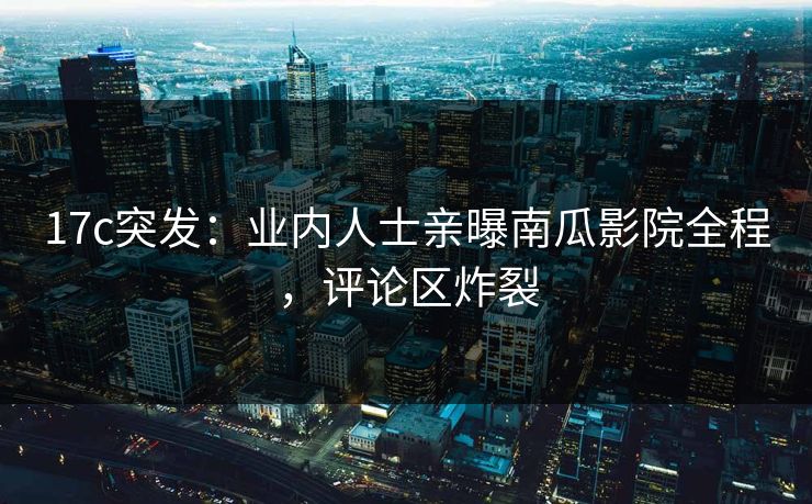 17c突发：业内人士亲曝南瓜影院全程，评论区炸裂