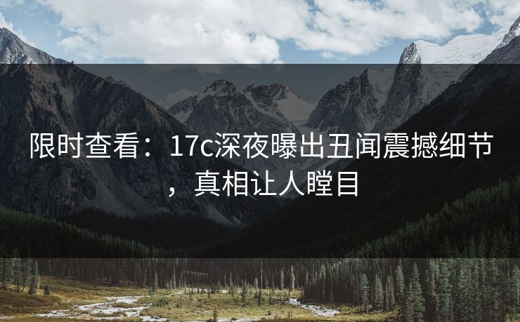 限时查看：17c深夜曝出丑闻震撼细节，真相让人瞠目
