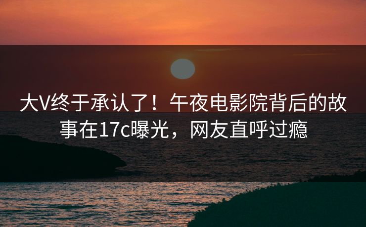 大V终于承认了！午夜电影院背后的故事在17c曝光，网友直呼过瘾
