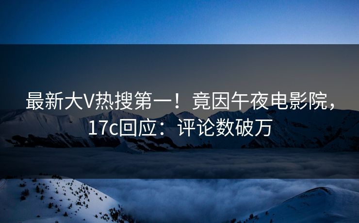 最新大V热搜第一！竟因午夜电影院，17c回应：评论数破万
