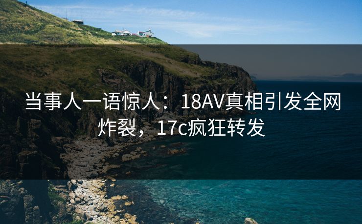 当事人一语惊人：18AV真相引发全网炸裂，17c疯狂转发