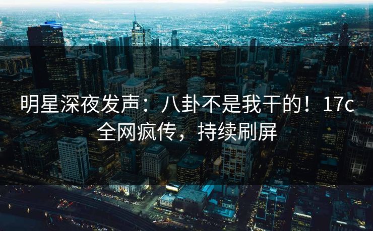 明星深夜发声：八卦不是我干的！17c全网疯传，持续刷屏