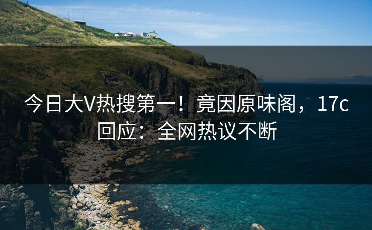 今日大V热搜第一！竟因原味阁，17c回应：全网热议不断