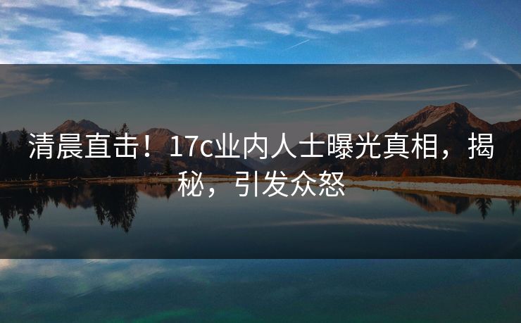 清晨直击！17c业内人士曝光真相，揭秘，引发众怒