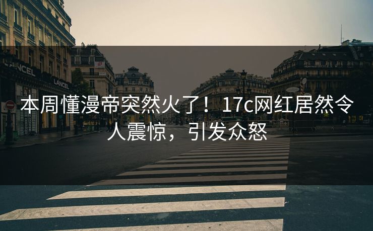 本周懂漫帝突然火了！17c网红居然令人震惊，引发众怒