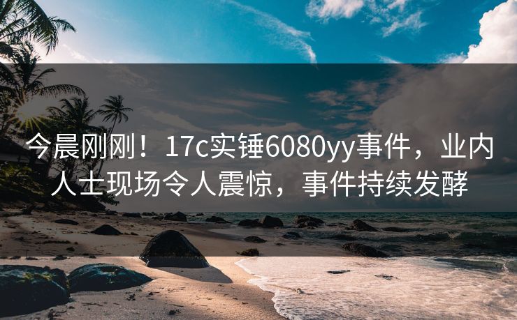 今晨刚刚！17c实锤6080yy事件，业内人士现场令人震惊，事件持续发酵