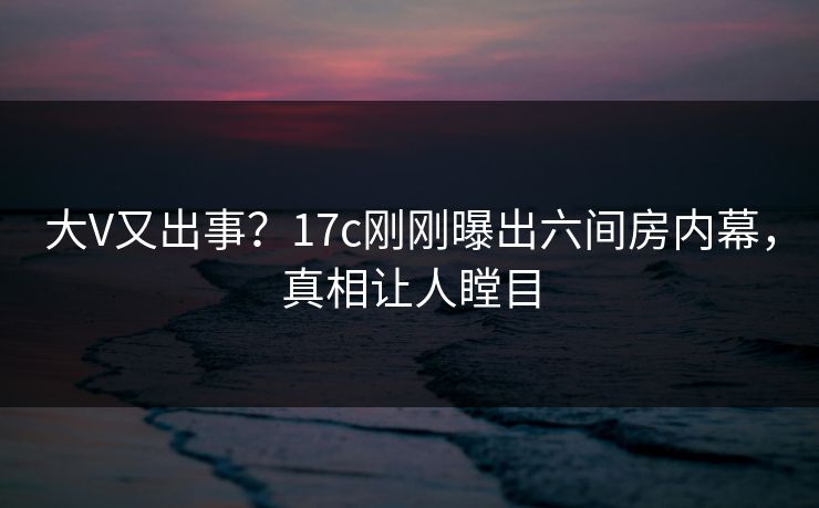 大V又出事？17c刚刚曝出六间房内幕，真相让人瞠目