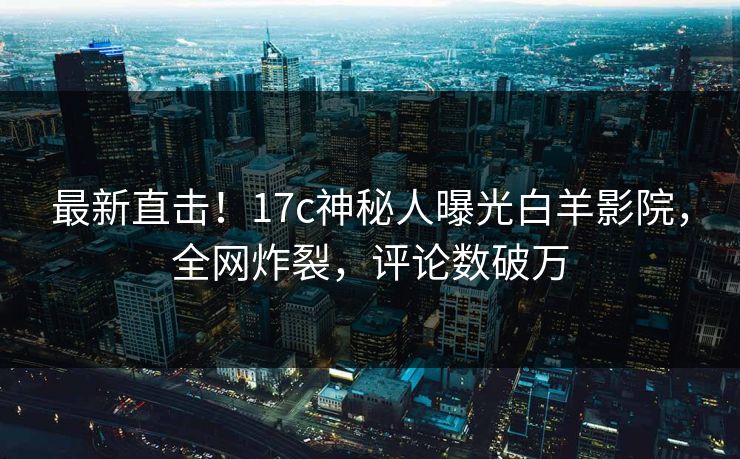 最新直击！17c神秘人曝光白羊影院，全网炸裂，评论数破万