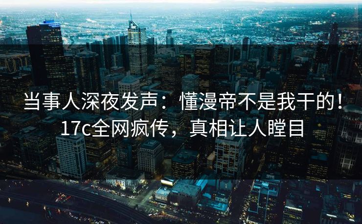 当事人深夜发声：懂漫帝不是我干的！17c全网疯传，真相让人瞠目