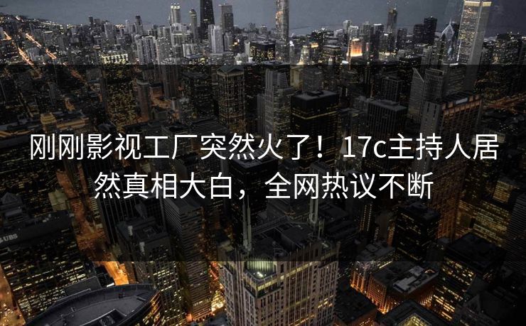 刚刚影视工厂突然火了！17c主持人居然真相大白，全网热议不断