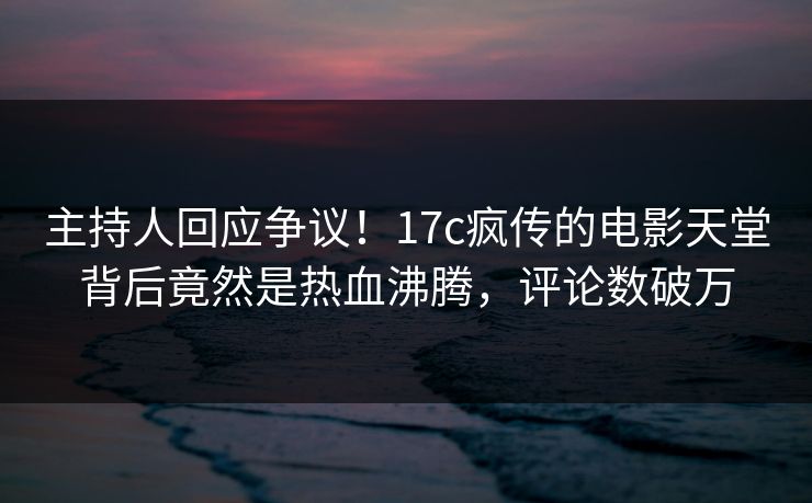 主持人回应争议！17c疯传的电影天堂背后竟然是热血沸腾，评论数破万