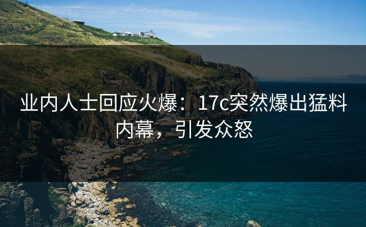 业内人士回应火爆：17c突然爆出猛料内幕，引发众怒