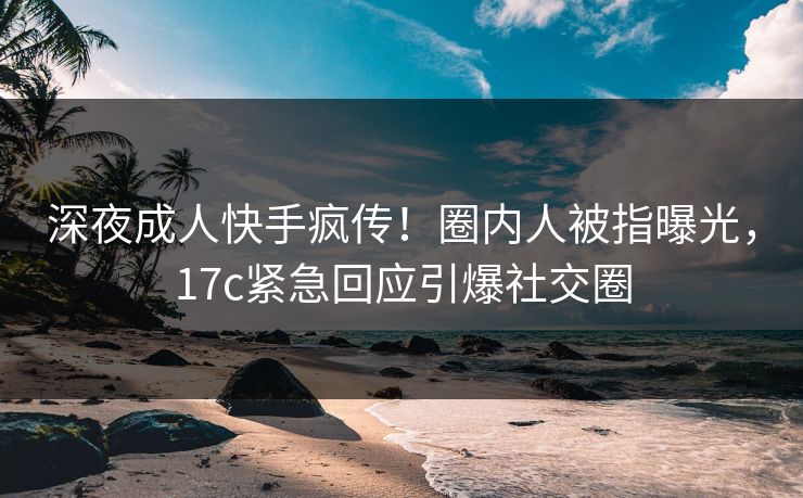 深夜成人快手疯传！圈内人被指曝光，17c紧急回应引爆社交圈